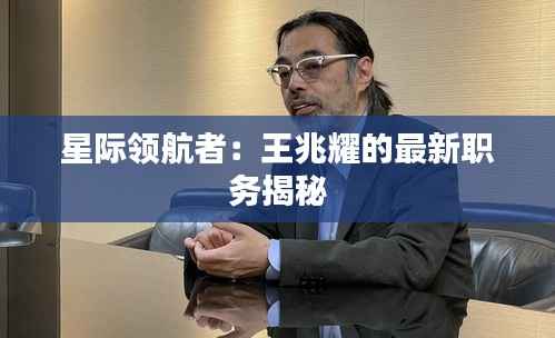 星际领航者:王兆耀的最新职务揭秘
