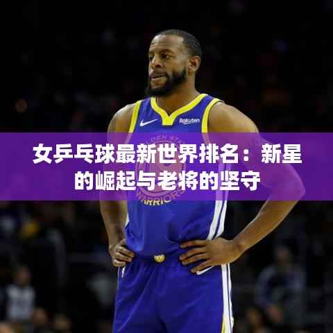 女乒乓球最新世界排名:新星的崛起与老将的坚守