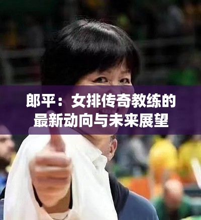 郎平:女排传奇教练的最新动向与未来展望