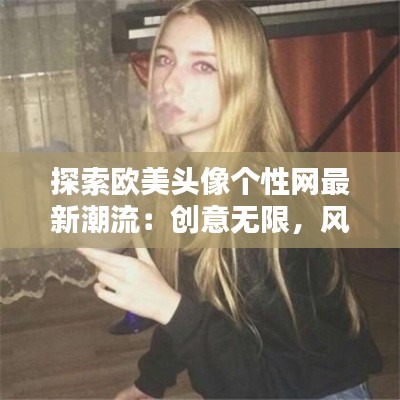探索欧美头像个性网最新潮流:创意无限,风格独特