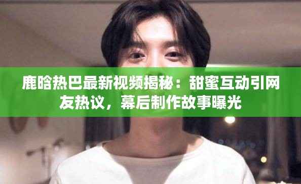 鹿晗热巴最新视频揭秘:甜蜜互动引网友热议,幕后制作故事曝光