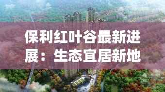 保利红叶谷最新进展:生态宜居新地标崛起