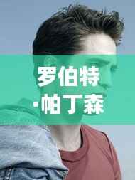 罗伯特·帕丁森最新动态:星光熠熠,话题不断