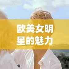 欧美女明星的魅力世界探索,惊艳全球的美貌与风采