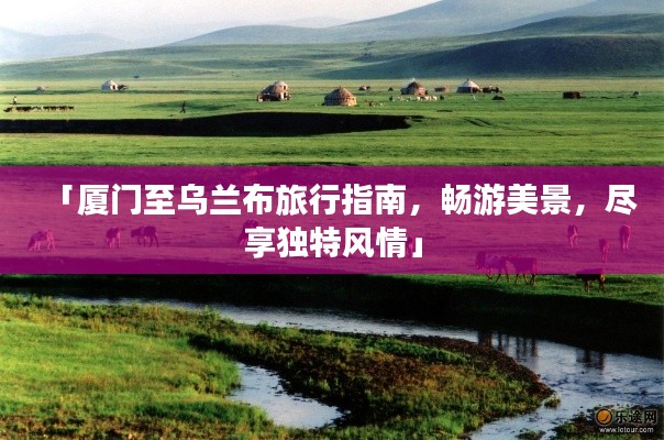 「厦门至乌兰布旅行指南，畅游美景，尽享独特风情」
