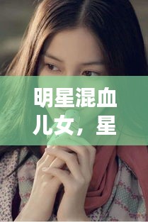 明星混血儿女,星光背后的独特魅力