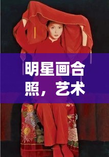 明星画合照,艺术名人的完美融合风采
