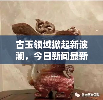 古玉领域掀起新波澜,今日新闻最新消息揭秘