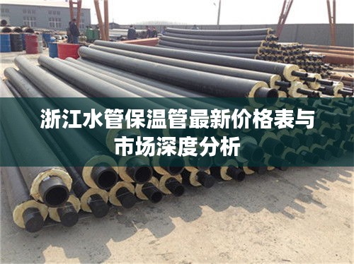 浙江水管保温管最新价格表与市场深度分析